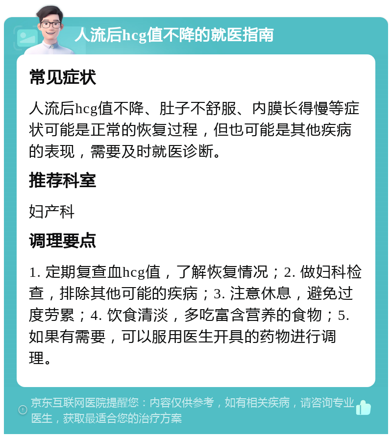 人流后hcg值不降的就医指南 常见症状 人流后hcg值不降、肚子不舒服、内膜长得慢等症状可能是正常的恢复过程，但也可能是其他疾病的表现，需要及时就医诊断。 推荐科室 妇产科 调理要点 1. 定期复查血hcg值，了解恢复情况；2. 做妇科检查，排除其他可能的疾病；3. 注意休息，避免过度劳累；4. 饮食清淡，多吃富含营养的食物；5. 如果有需要，可以服用医生开具的药物进行调理。