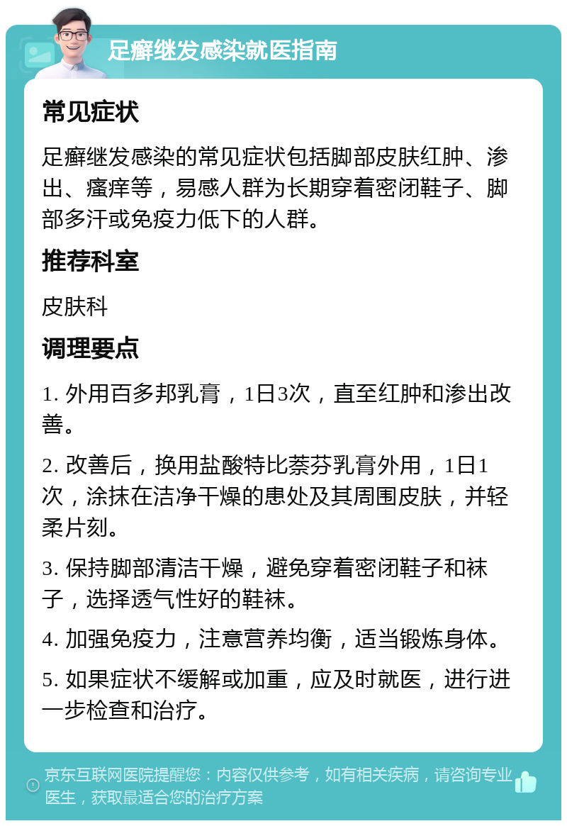 足癣继发感染就医指南 常见症状 足癣继发感染的常见症状包括脚部皮肤红肿、渗出、瘙痒等，易感人群为长期穿着密闭鞋子、脚部多汗或免疫力低下的人群。 推荐科室 皮肤科 调理要点 1. 外用百多邦乳膏，1日3次，直至红肿和渗出改善。 2. 改善后，换用盐酸特比萘芬乳膏外用，1日1次，涂抹在洁净干燥的患处及其周围皮肤，并轻柔片刻。 3. 保持脚部清洁干燥，避免穿着密闭鞋子和袜子，选择透气性好的鞋袜。 4. 加强免疫力，注意营养均衡，适当锻炼身体。 5. 如果症状不缓解或加重，应及时就医，进行进一步检查和治疗。