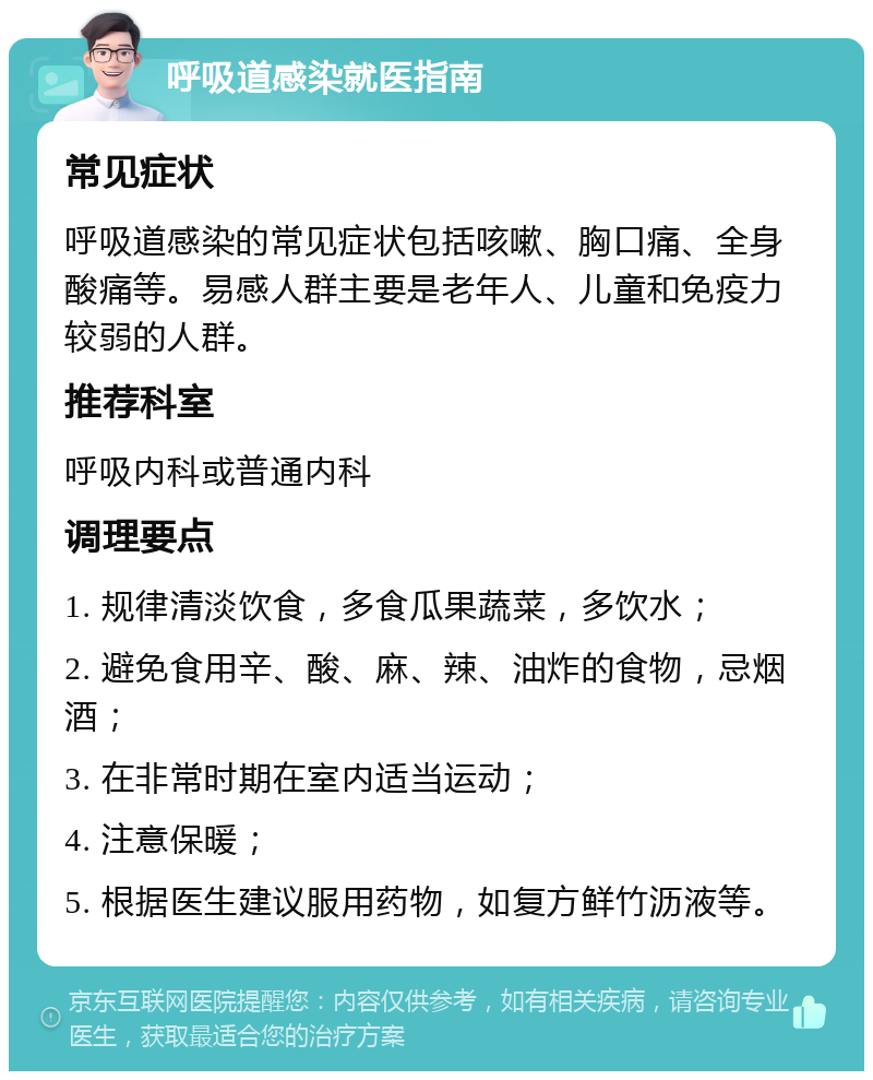 呼吸道感染就医指南 常见症状 呼吸道感染的常见症状包括咳嗽、胸口痛、全身酸痛等。易感人群主要是老年人、儿童和免疫力较弱的人群。 推荐科室 呼吸内科或普通内科 调理要点 1. 规律清淡饮食，多食瓜果蔬菜，多饮水； 2. 避免食用辛、酸、麻、辣、油炸的食物，忌烟酒； 3. 在非常时期在室内适当运动； 4. 注意保暖； 5. 根据医生建议服用药物，如复方鲜竹沥液等。