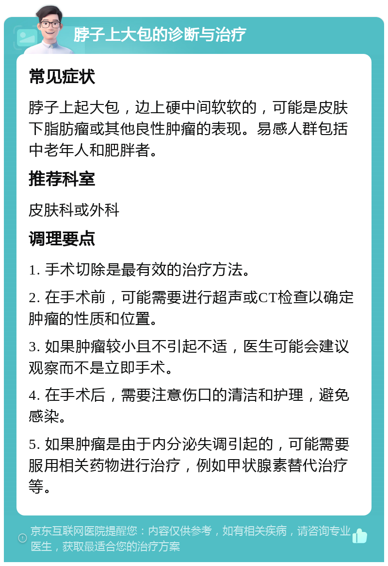 脖子上大包的诊断与治疗 常见症状 脖子上起大包，边上硬中间软软的，可能是皮肤下脂肪瘤或其他良性肿瘤的表现。易感人群包括中老年人和肥胖者。 推荐科室 皮肤科或外科 调理要点 1. 手术切除是最有效的治疗方法。 2. 在手术前，可能需要进行超声或CT检查以确定肿瘤的性质和位置。 3. 如果肿瘤较小且不引起不适，医生可能会建议观察而不是立即手术。 4. 在手术后，需要注意伤口的清洁和护理，避免感染。 5. 如果肿瘤是由于内分泌失调引起的，可能需要服用相关药物进行治疗，例如甲状腺素替代治疗等。