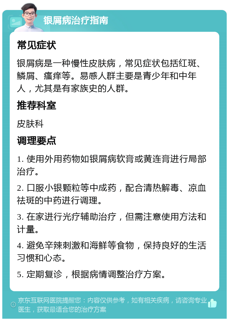 银屑病治疗指南 常见症状 银屑病是一种慢性皮肤病，常见症状包括红斑、鳞屑、瘙痒等。易感人群主要是青少年和中年人，尤其是有家族史的人群。 推荐科室 皮肤科 调理要点 1. 使用外用药物如银屑病软膏或黄连膏进行局部治疗。 2. 口服小银颗粒等中成药，配合清热解毒、凉血祛斑的中药进行调理。 3. 在家进行光疗辅助治疗，但需注意使用方法和计量。 4. 避免辛辣刺激和海鲜等食物，保持良好的生活习惯和心态。 5. 定期复诊，根据病情调整治疗方案。