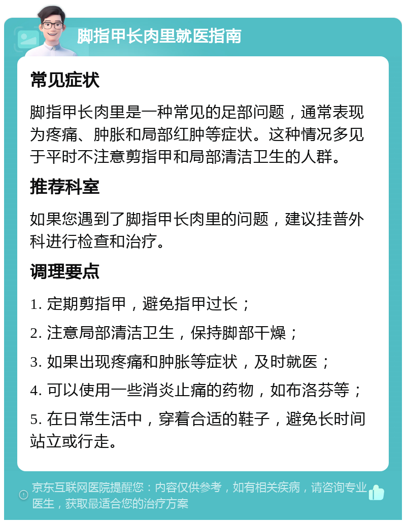 脚指甲长肉里就医指南 常见症状 脚指甲长肉里是一种常见的足部问题，通常表现为疼痛、肿胀和局部红肿等症状。这种情况多见于平时不注意剪指甲和局部清洁卫生的人群。 推荐科室 如果您遇到了脚指甲长肉里的问题，建议挂普外科进行检查和治疗。 调理要点 1. 定期剪指甲，避免指甲过长； 2. 注意局部清洁卫生，保持脚部干燥； 3. 如果出现疼痛和肿胀等症状，及时就医； 4. 可以使用一些消炎止痛的药物，如布洛芬等； 5. 在日常生活中，穿着合适的鞋子，避免长时间站立或行走。