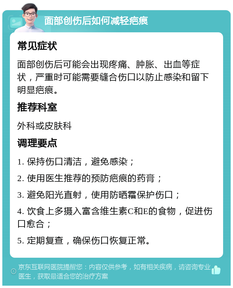 面部创伤后如何减轻疤痕 常见症状 面部创伤后可能会出现疼痛、肿胀、出血等症状，严重时可能需要缝合伤口以防止感染和留下明显疤痕。 推荐科室 外科或皮肤科 调理要点 1. 保持伤口清洁，避免感染； 2. 使用医生推荐的预防疤痕的药膏； 3. 避免阳光直射，使用防晒霜保护伤口； 4. 饮食上多摄入富含维生素C和E的食物，促进伤口愈合； 5. 定期复查，确保伤口恢复正常。