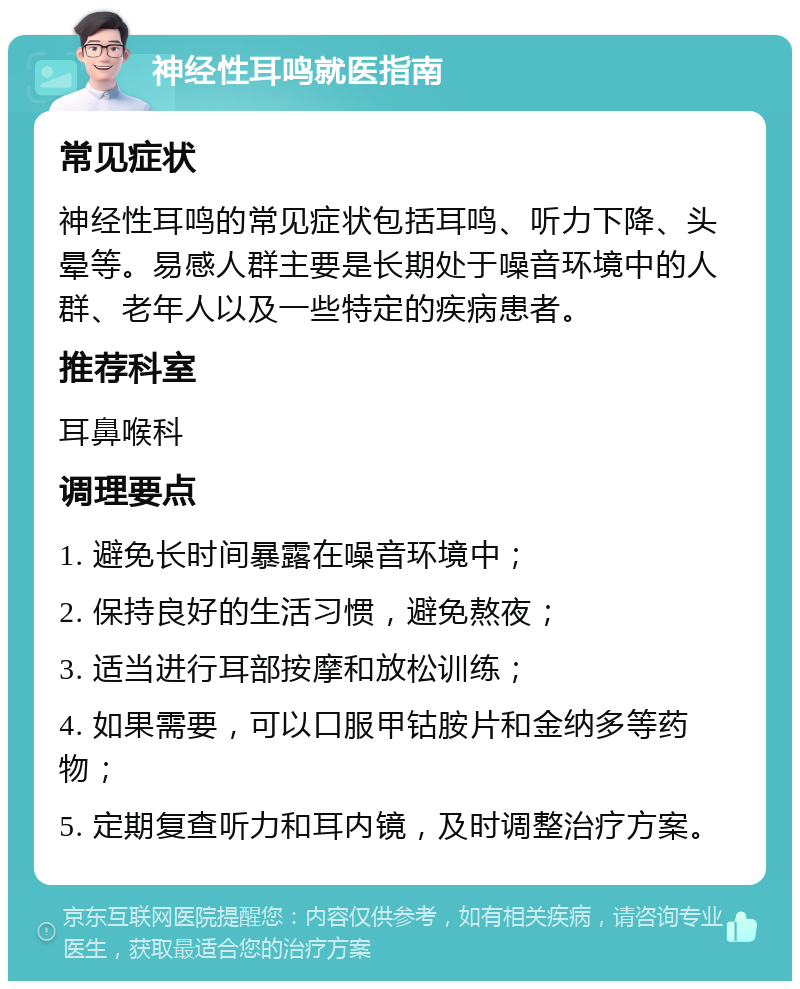 神经性耳鸣就医指南 常见症状 神经性耳鸣的常见症状包括耳鸣、听力下降、头晕等。易感人群主要是长期处于噪音环境中的人群、老年人以及一些特定的疾病患者。 推荐科室 耳鼻喉科 调理要点 1. 避免长时间暴露在噪音环境中； 2. 保持良好的生活习惯，避免熬夜； 3. 适当进行耳部按摩和放松训练； 4. 如果需要，可以口服甲钴胺片和金纳多等药物； 5. 定期复查听力和耳内镜，及时调整治疗方案。