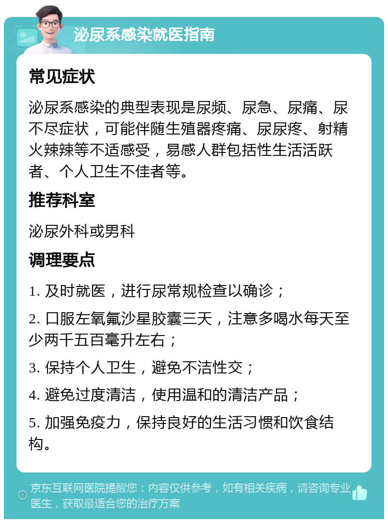 泌尿系感染就医指南 常见症状 泌尿系感染的典型表现是尿频、尿急、尿痛、尿不尽症状，可能伴随生殖器疼痛、尿尿疼、射精火辣辣等不适感受，易感人群包括性生活活跃者、个人卫生不佳者等。 推荐科室 泌尿外科或男科 调理要点 1. 及时就医，进行尿常规检查以确诊； 2. 口服左氧氟沙星胶囊三天，注意多喝水每天至少两千五百毫升左右； 3. 保持个人卫生，避免不洁性交； 4. 避免过度清洁，使用温和的清洁产品； 5. 加强免疫力，保持良好的生活习惯和饮食结构。