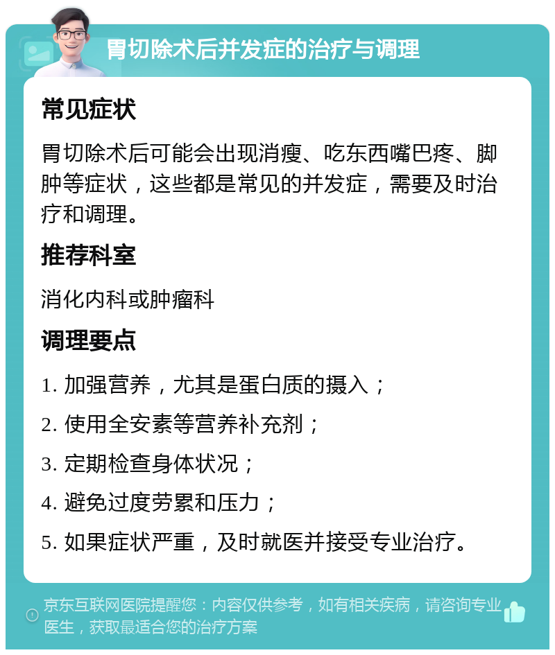 胃切除术后并发症的治疗与调理 常见症状 胃切除术后可能会出现消瘦、吃东西嘴巴疼、脚肿等症状，这些都是常见的并发症，需要及时治疗和调理。 推荐科室 消化内科或肿瘤科 调理要点 1. 加强营养，尤其是蛋白质的摄入； 2. 使用全安素等营养补充剂； 3. 定期检查身体状况； 4. 避免过度劳累和压力； 5. 如果症状严重，及时就医并接受专业治疗。