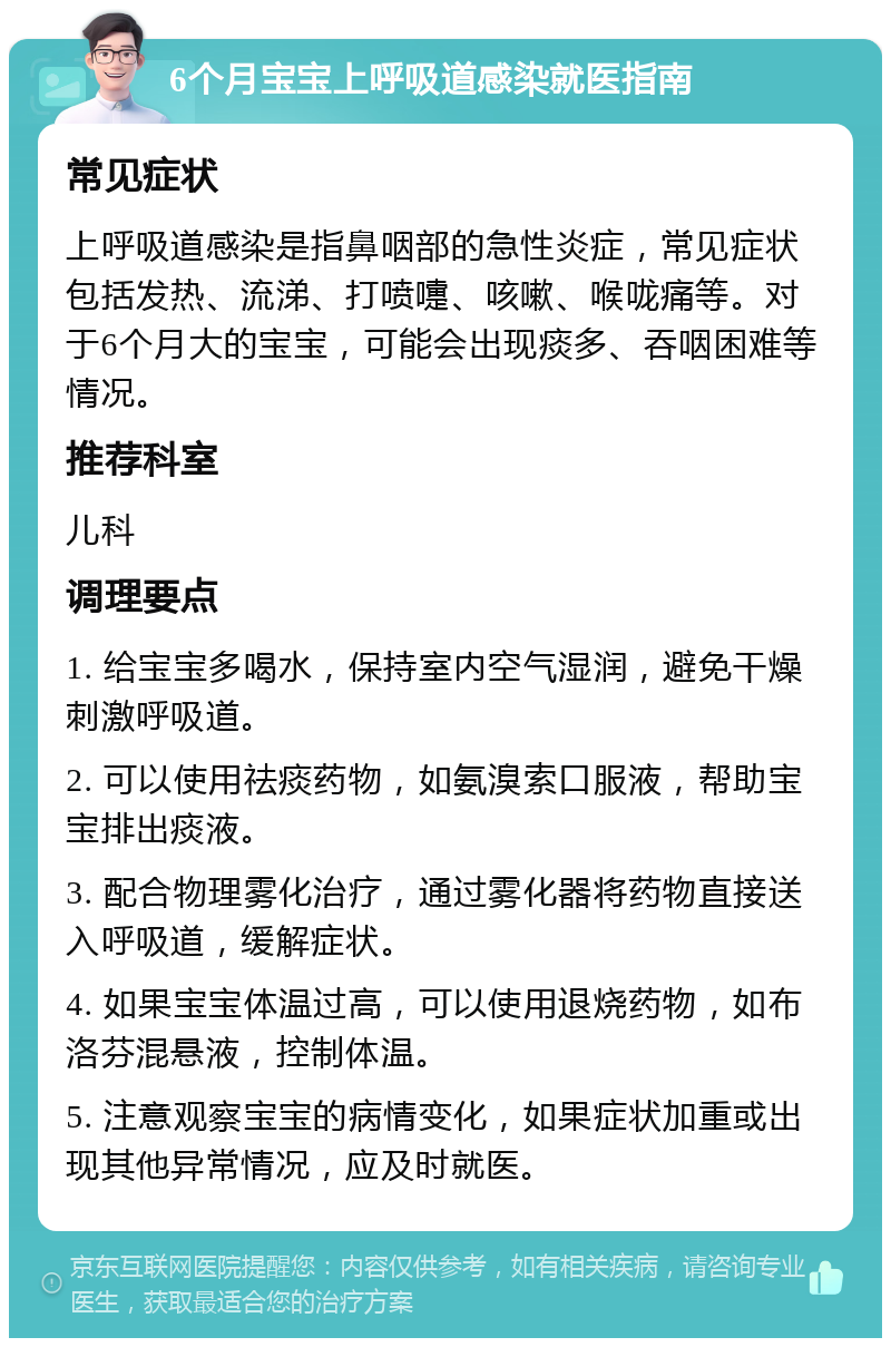 6个月宝宝上呼吸道感染就医指南 常见症状 上呼吸道感染是指鼻咽部的急性炎症，常见症状包括发热、流涕、打喷嚏、咳嗽、喉咙痛等。对于6个月大的宝宝，可能会出现痰多、吞咽困难等情况。 推荐科室 儿科 调理要点 1. 给宝宝多喝水，保持室内空气湿润，避免干燥刺激呼吸道。 2. 可以使用祛痰药物，如氨溴索口服液，帮助宝宝排出痰液。 3. 配合物理雾化治疗，通过雾化器将药物直接送入呼吸道，缓解症状。 4. 如果宝宝体温过高，可以使用退烧药物，如布洛芬混悬液，控制体温。 5. 注意观察宝宝的病情变化，如果症状加重或出现其他异常情况，应及时就医。