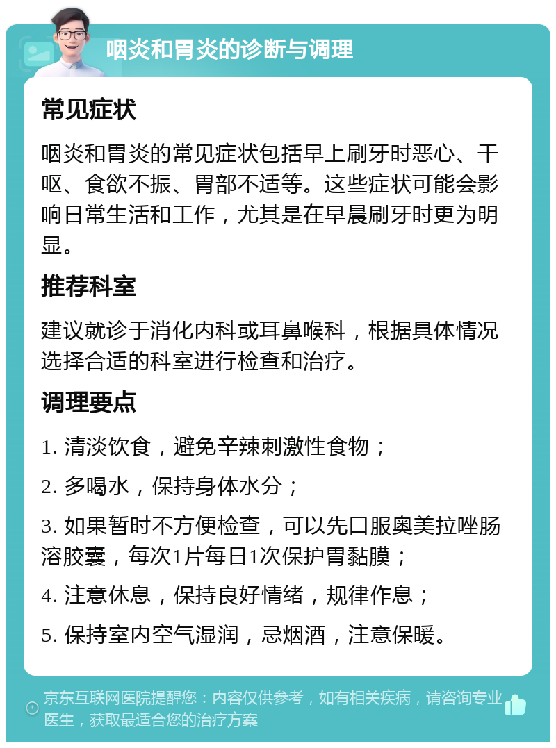 咽炎和胃炎的诊断与调理 常见症状 咽炎和胃炎的常见症状包括早上刷牙时恶心、干呕、食欲不振、胃部不适等。这些症状可能会影响日常生活和工作，尤其是在早晨刷牙时更为明显。 推荐科室 建议就诊于消化内科或耳鼻喉科，根据具体情况选择合适的科室进行检查和治疗。 调理要点 1. 清淡饮食，避免辛辣刺激性食物； 2. 多喝水，保持身体水分； 3. 如果暂时不方便检查，可以先口服奥美拉唑肠溶胶囊，每次1片每日1次保护胃黏膜； 4. 注意休息，保持良好情绪，规律作息； 5. 保持室内空气湿润，忌烟酒，注意保暖。