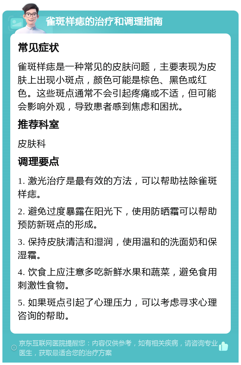 雀斑样痣的治疗和调理指南 常见症状 雀斑样痣是一种常见的皮肤问题，主要表现为皮肤上出现小斑点，颜色可能是棕色、黑色或红色。这些斑点通常不会引起疼痛或不适，但可能会影响外观，导致患者感到焦虑和困扰。 推荐科室 皮肤科 调理要点 1. 激光治疗是最有效的方法，可以帮助祛除雀斑样痣。 2. 避免过度暴露在阳光下，使用防晒霜可以帮助预防新斑点的形成。 3. 保持皮肤清洁和湿润，使用温和的洗面奶和保湿霜。 4. 饮食上应注意多吃新鲜水果和蔬菜，避免食用刺激性食物。 5. 如果斑点引起了心理压力，可以考虑寻求心理咨询的帮助。