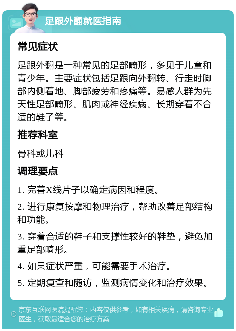 足跟外翻就医指南 常见症状 足跟外翻是一种常见的足部畸形，多见于儿童和青少年。主要症状包括足跟向外翻转、行走时脚部内侧着地、脚部疲劳和疼痛等。易感人群为先天性足部畸形、肌肉或神经疾病、长期穿着不合适的鞋子等。 推荐科室 骨科或儿科 调理要点 1. 完善X线片子以确定病因和程度。 2. 进行康复按摩和物理治疗，帮助改善足部结构和功能。 3. 穿着合适的鞋子和支撑性较好的鞋垫，避免加重足部畸形。 4. 如果症状严重，可能需要手术治疗。 5. 定期复查和随访，监测病情变化和治疗效果。