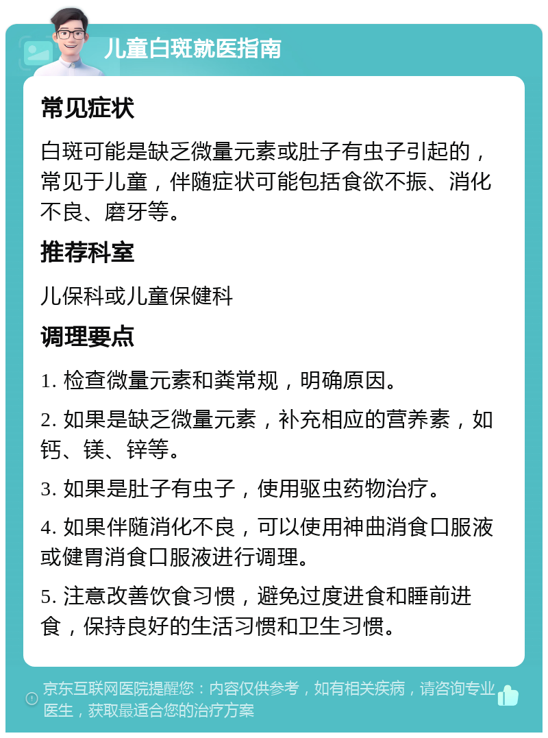 儿童白斑就医指南 常见症状 白斑可能是缺乏微量元素或肚子有虫子引起的，常见于儿童，伴随症状可能包括食欲不振、消化不良、磨牙等。 推荐科室 儿保科或儿童保健科 调理要点 1. 检查微量元素和粪常规，明确原因。 2. 如果是缺乏微量元素，补充相应的营养素，如钙、镁、锌等。 3. 如果是肚子有虫子，使用驱虫药物治疗。 4. 如果伴随消化不良，可以使用神曲消食口服液或健胃消食口服液进行调理。 5. 注意改善饮食习惯，避免过度进食和睡前进食，保持良好的生活习惯和卫生习惯。