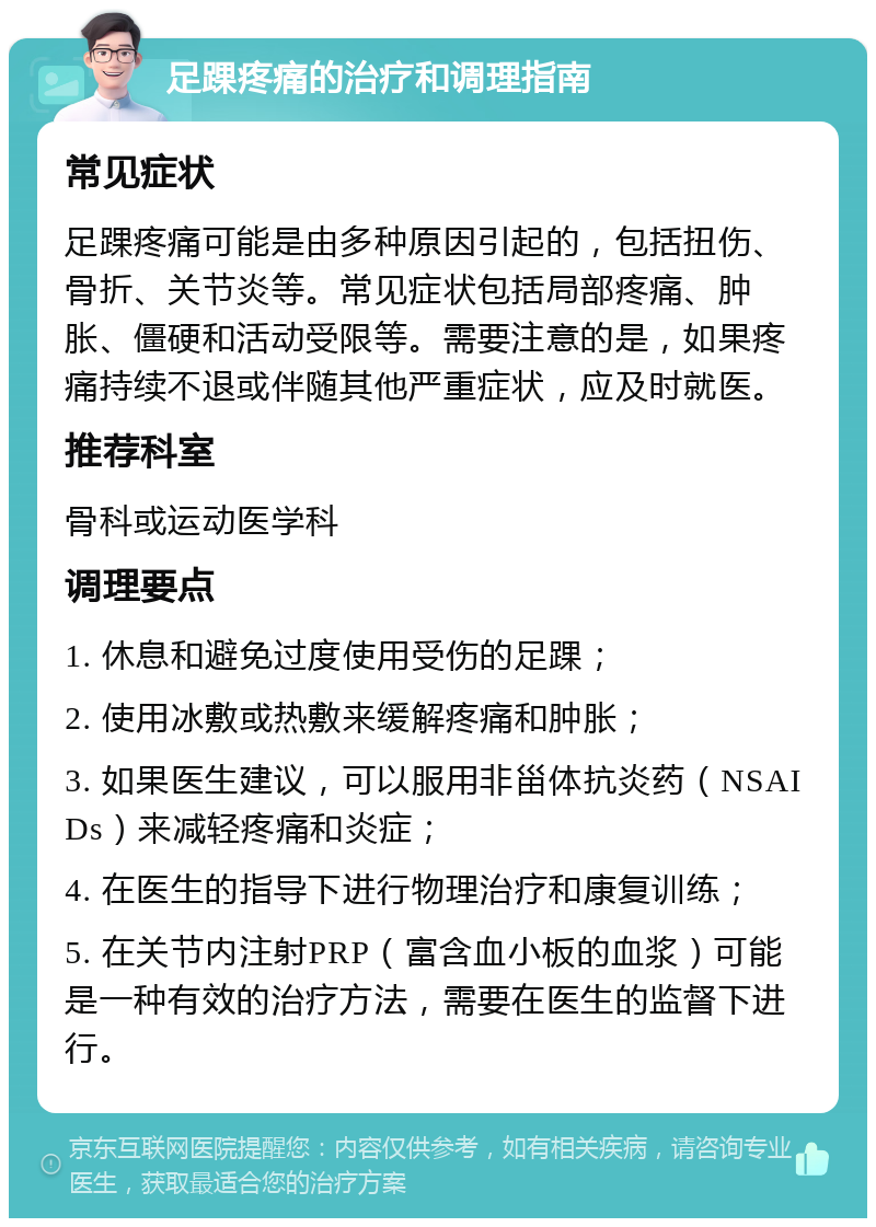 足踝疼痛的治疗和调理指南 常见症状 足踝疼痛可能是由多种原因引起的，包括扭伤、骨折、关节炎等。常见症状包括局部疼痛、肿胀、僵硬和活动受限等。需要注意的是，如果疼痛持续不退或伴随其他严重症状，应及时就医。 推荐科室 骨科或运动医学科 调理要点 1. 休息和避免过度使用受伤的足踝； 2. 使用冰敷或热敷来缓解疼痛和肿胀； 3. 如果医生建议，可以服用非甾体抗炎药（NSAIDs）来减轻疼痛和炎症； 4. 在医生的指导下进行物理治疗和康复训练； 5. 在关节内注射PRP（富含血小板的血浆）可能是一种有效的治疗方法，需要在医生的监督下进行。