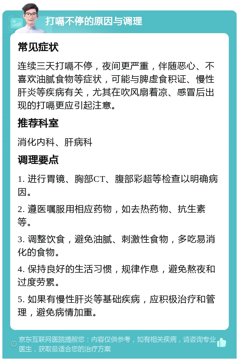 打嗝不停的原因与调理 常见症状 连续三天打嗝不停，夜间更严重，伴随恶心、不喜欢油腻食物等症状，可能与脾虚食积证、慢性肝炎等疾病有关，尤其在吹风扇着凉、感冒后出现的打嗝更应引起注意。 推荐科室 消化内科、肝病科 调理要点 1. 进行胃镜、胸部CT、腹部彩超等检查以明确病因。 2. 遵医嘱服用相应药物，如去热药物、抗生素等。 3. 调整饮食，避免油腻、刺激性食物，多吃易消化的食物。 4. 保持良好的生活习惯，规律作息，避免熬夜和过度劳累。 5. 如果有慢性肝炎等基础疾病，应积极治疗和管理，避免病情加重。