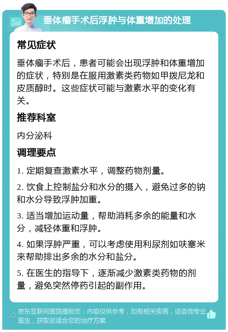 垂体瘤手术后浮肿与体重增加的处理 常见症状 垂体瘤手术后，患者可能会出现浮肿和体重增加的症状，特别是在服用激素类药物如甲拨尼龙和皮质醇时。这些症状可能与激素水平的变化有关。 推荐科室 内分泌科 调理要点 1. 定期复查激素水平，调整药物剂量。 2. 饮食上控制盐分和水分的摄入，避免过多的钠和水分导致浮肿加重。 3. 适当增加运动量，帮助消耗多余的能量和水分，减轻体重和浮肿。 4. 如果浮肿严重，可以考虑使用利尿剂如呋塞米来帮助排出多余的水分和盐分。 5. 在医生的指导下，逐渐减少激素类药物的剂量，避免突然停药引起的副作用。