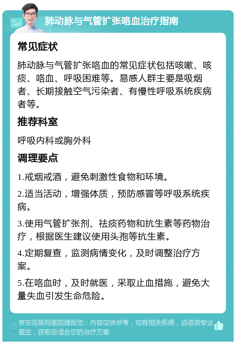 肺动脉与气管扩张咯血治疗指南 常见症状 肺动脉与气管扩张咯血的常见症状包括咳嗽、咳痰、咯血、呼吸困难等。易感人群主要是吸烟者、长期接触空气污染者、有慢性呼吸系统疾病者等。 推荐科室 呼吸内科或胸外科 调理要点 1.戒烟戒酒，避免刺激性食物和环境。 2.适当活动，增强体质，预防感冒等呼吸系统疾病。 3.使用气管扩张剂、祛痰药物和抗生素等药物治疗，根据医生建议使用头孢等抗生素。 4.定期复查，监测病情变化，及时调整治疗方案。 5.在咯血时，及时就医，采取止血措施，避免大量失血引发生命危险。