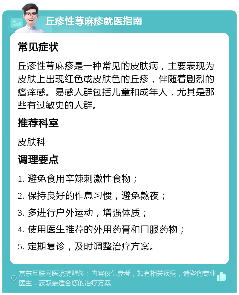 丘疹性荨麻疹就医指南 常见症状 丘疹性荨麻疹是一种常见的皮肤病，主要表现为皮肤上出现红色或皮肤色的丘疹，伴随着剧烈的瘙痒感。易感人群包括儿童和成年人，尤其是那些有过敏史的人群。 推荐科室 皮肤科 调理要点 1. 避免食用辛辣刺激性食物； 2. 保持良好的作息习惯，避免熬夜； 3. 多进行户外运动，增强体质； 4. 使用医生推荐的外用药膏和口服药物； 5. 定期复诊，及时调整治疗方案。