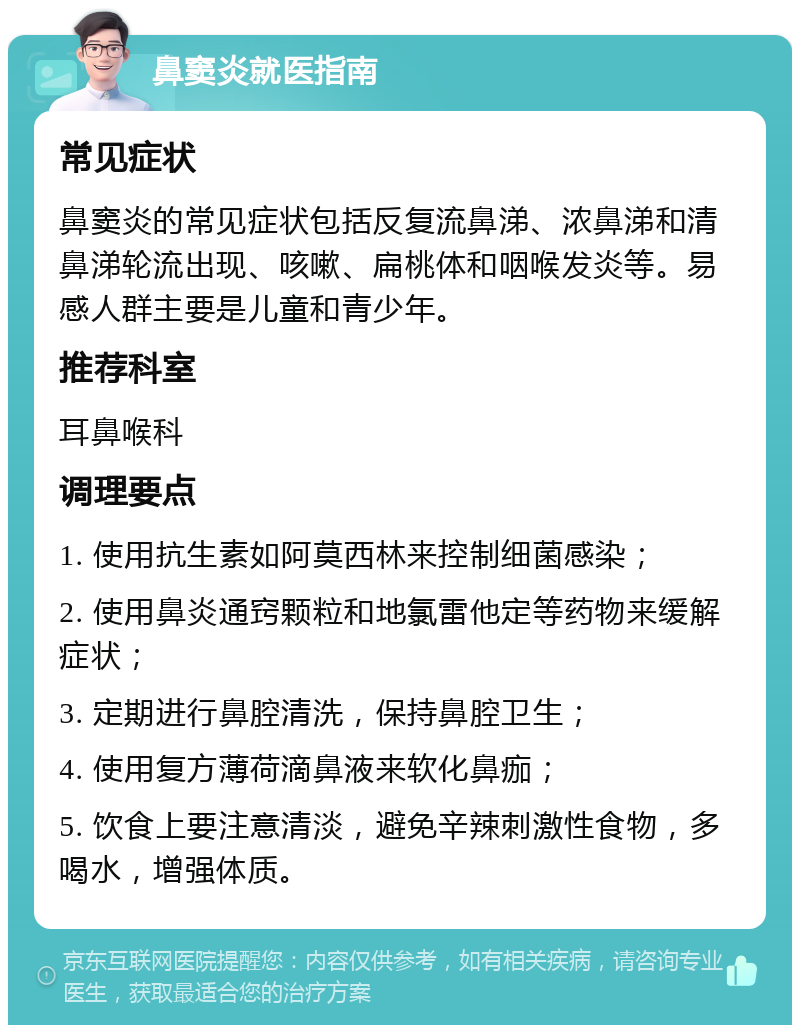 鼻窦炎就医指南 常见症状 鼻窦炎的常见症状包括反复流鼻涕、浓鼻涕和清鼻涕轮流出现、咳嗽、扁桃体和咽喉发炎等。易感人群主要是儿童和青少年。 推荐科室 耳鼻喉科 调理要点 1. 使用抗生素如阿莫西林来控制细菌感染； 2. 使用鼻炎通窍颗粒和地氯雷他定等药物来缓解症状； 3. 定期进行鼻腔清洗，保持鼻腔卫生； 4. 使用复方薄荷滴鼻液来软化鼻痂； 5. 饮食上要注意清淡，避免辛辣刺激性食物，多喝水，增强体质。