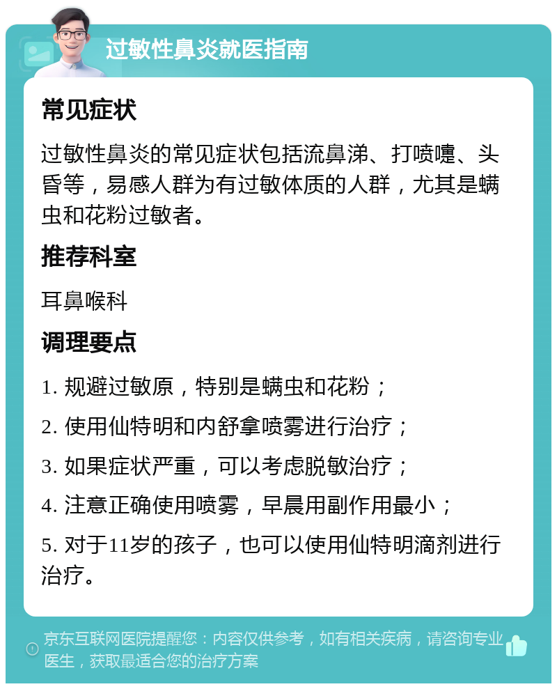 过敏性鼻炎就医指南 常见症状 过敏性鼻炎的常见症状包括流鼻涕、打喷嚏、头昏等，易感人群为有过敏体质的人群，尤其是螨虫和花粉过敏者。 推荐科室 耳鼻喉科 调理要点 1. 规避过敏原，特别是螨虫和花粉； 2. 使用仙特明和内舒拿喷雾进行治疗； 3. 如果症状严重，可以考虑脱敏治疗； 4. 注意正确使用喷雾，早晨用副作用最小； 5. 对于11岁的孩子，也可以使用仙特明滴剂进行治疗。