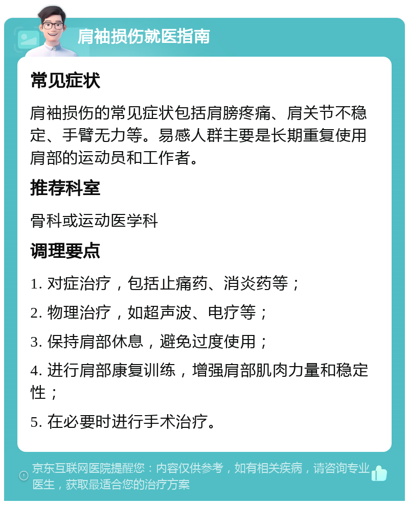 肩袖损伤就医指南 常见症状 肩袖损伤的常见症状包括肩膀疼痛、肩关节不稳定、手臂无力等。易感人群主要是长期重复使用肩部的运动员和工作者。 推荐科室 骨科或运动医学科 调理要点 1. 对症治疗，包括止痛药、消炎药等； 2. 物理治疗，如超声波、电疗等； 3. 保持肩部休息，避免过度使用； 4. 进行肩部康复训练，增强肩部肌肉力量和稳定性； 5. 在必要时进行手术治疗。