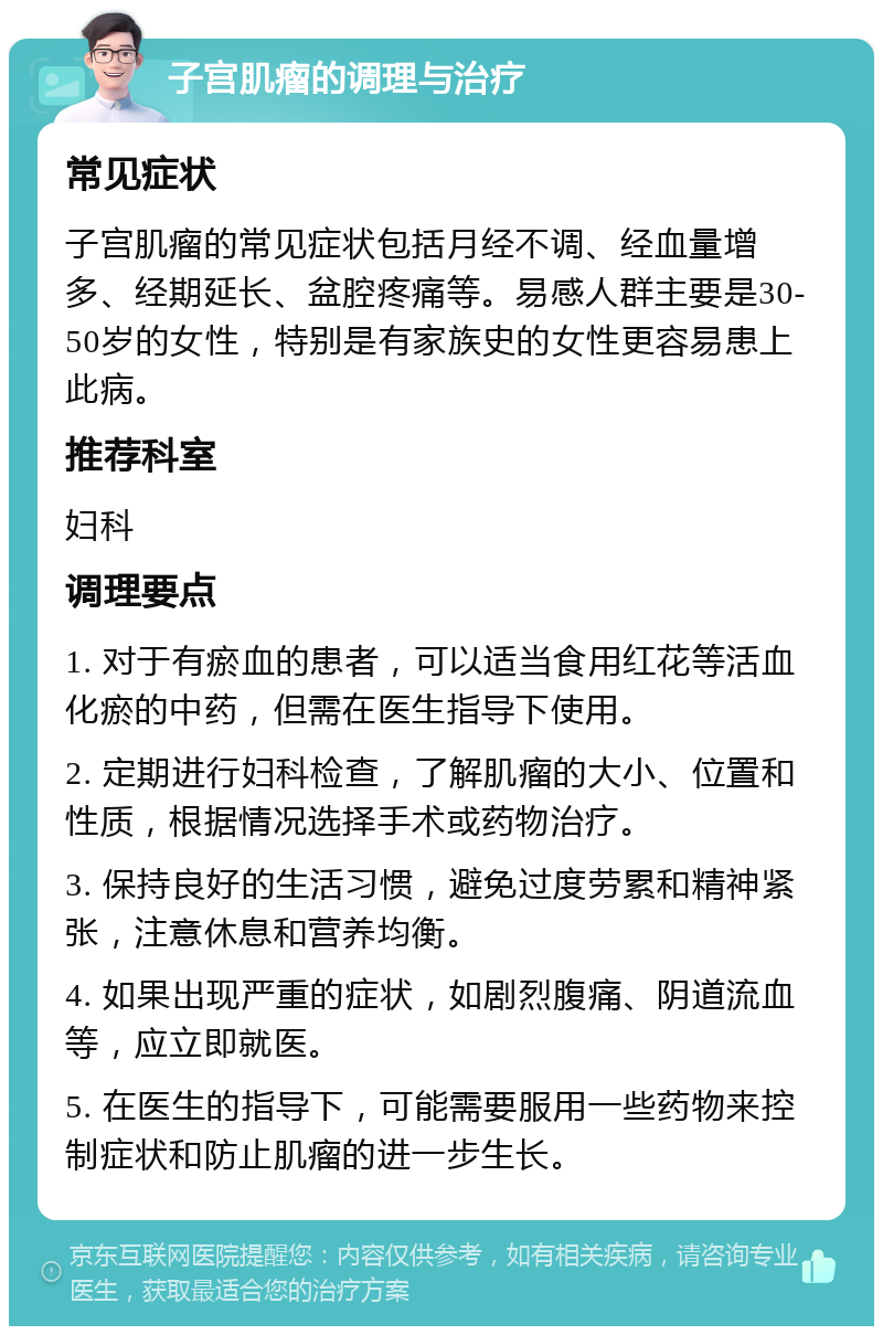 子宫肌瘤的调理与治疗 常见症状 子宫肌瘤的常见症状包括月经不调、经血量增多、经期延长、盆腔疼痛等。易感人群主要是30-50岁的女性，特别是有家族史的女性更容易患上此病。 推荐科室 妇科 调理要点 1. 对于有瘀血的患者，可以适当食用红花等活血化瘀的中药，但需在医生指导下使用。 2. 定期进行妇科检查，了解肌瘤的大小、位置和性质，根据情况选择手术或药物治疗。 3. 保持良好的生活习惯，避免过度劳累和精神紧张，注意休息和营养均衡。 4. 如果出现严重的症状，如剧烈腹痛、阴道流血等，应立即就医。 5. 在医生的指导下，可能需要服用一些药物来控制症状和防止肌瘤的进一步生长。