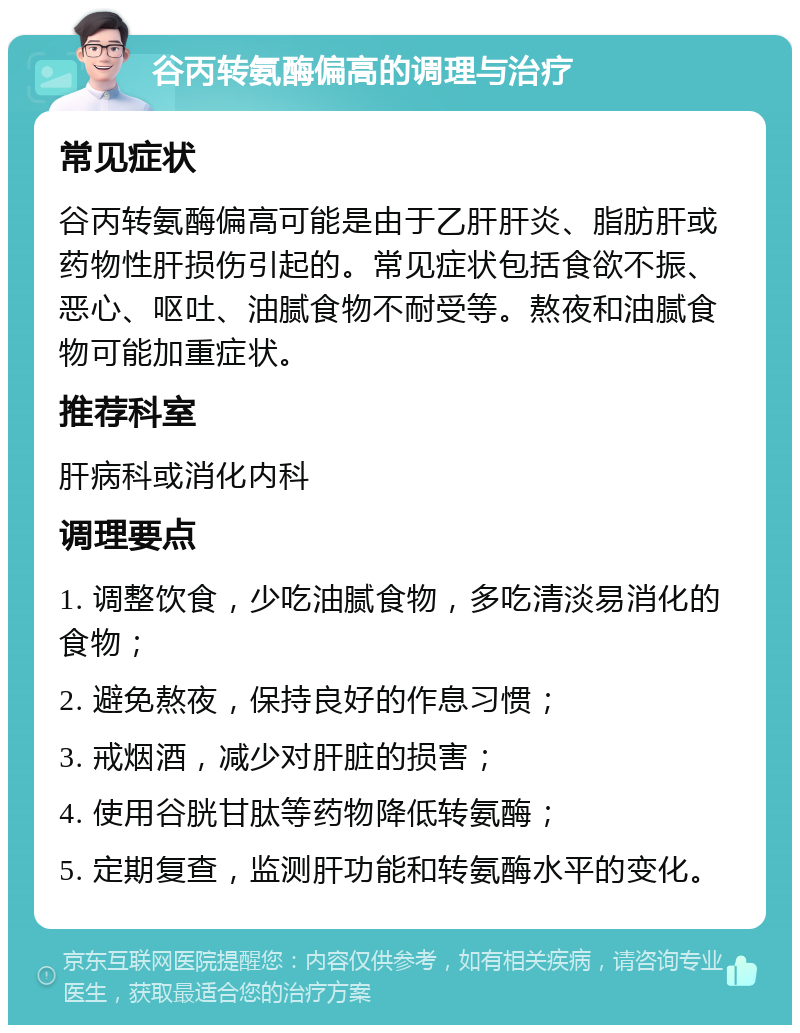 谷丙转氨酶偏高的调理与治疗 常见症状 谷丙转氨酶偏高可能是由于乙肝肝炎、脂肪肝或药物性肝损伤引起的。常见症状包括食欲不振、恶心、呕吐、油腻食物不耐受等。熬夜和油腻食物可能加重症状。 推荐科室 肝病科或消化内科 调理要点 1. 调整饮食，少吃油腻食物，多吃清淡易消化的食物； 2. 避免熬夜，保持良好的作息习惯； 3. 戒烟酒，减少对肝脏的损害； 4. 使用谷胱甘肽等药物降低转氨酶； 5. 定期复查，监测肝功能和转氨酶水平的变化。