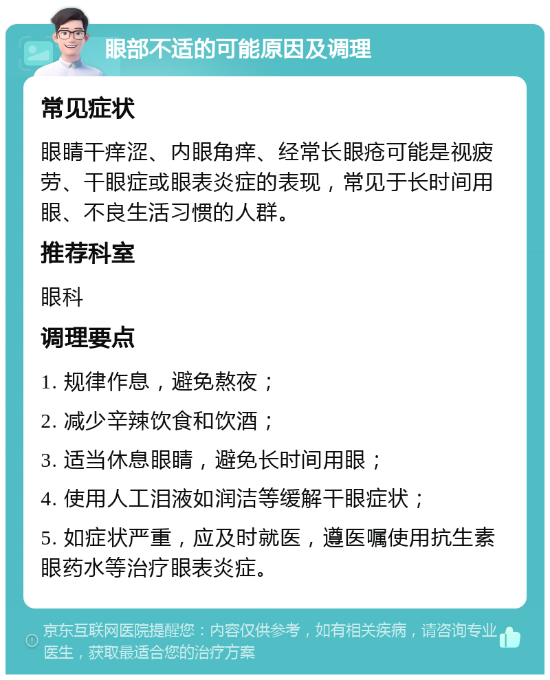 眼部不适的可能原因及调理 常见症状 眼睛干痒涩、内眼角痒、经常长眼疮可能是视疲劳、干眼症或眼表炎症的表现，常见于长时间用眼、不良生活习惯的人群。 推荐科室 眼科 调理要点 1. 规律作息，避免熬夜； 2. 减少辛辣饮食和饮酒； 3. 适当休息眼睛，避免长时间用眼； 4. 使用人工泪液如润洁等缓解干眼症状； 5. 如症状严重，应及时就医，遵医嘱使用抗生素眼药水等治疗眼表炎症。