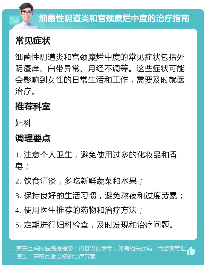 细菌性阴道炎和宫颈糜烂中度的治疗指南 常见症状 细菌性阴道炎和宫颈糜烂中度的常见症状包括外阴瘙痒、白带异常、月经不调等。这些症状可能会影响到女性的日常生活和工作，需要及时就医治疗。 推荐科室 妇科 调理要点 1. 注意个人卫生，避免使用过多的化妆品和香皂； 2. 饮食清淡，多吃新鲜蔬菜和水果； 3. 保持良好的生活习惯，避免熬夜和过度劳累； 4. 使用医生推荐的药物和治疗方法； 5. 定期进行妇科检查，及时发现和治疗问题。