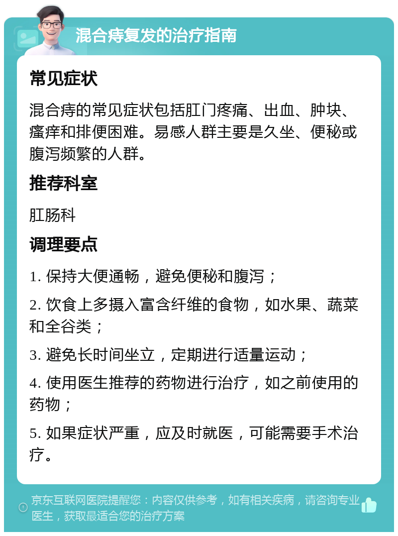 混合痔复发的治疗指南 常见症状 混合痔的常见症状包括肛门疼痛、出血、肿块、瘙痒和排便困难。易感人群主要是久坐、便秘或腹泻频繁的人群。 推荐科室 肛肠科 调理要点 1. 保持大便通畅，避免便秘和腹泻； 2. 饮食上多摄入富含纤维的食物，如水果、蔬菜和全谷类； 3. 避免长时间坐立，定期进行适量运动； 4. 使用医生推荐的药物进行治疗，如之前使用的药物； 5. 如果症状严重，应及时就医，可能需要手术治疗。