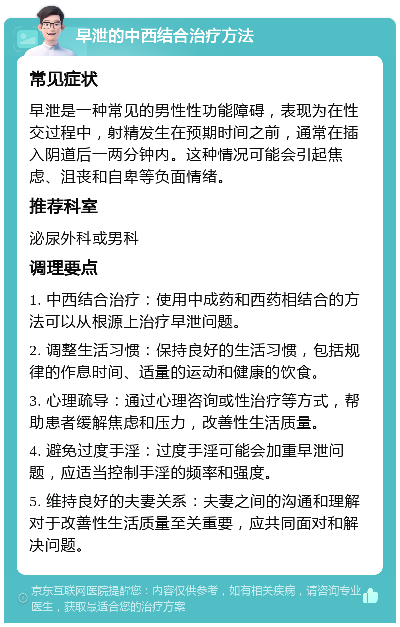 早泄的中西结合治疗方法 常见症状 早泄是一种常见的男性性功能障碍，表现为在性交过程中，射精发生在预期时间之前，通常在插入阴道后一两分钟内。这种情况可能会引起焦虑、沮丧和自卑等负面情绪。 推荐科室 泌尿外科或男科 调理要点 1. 中西结合治疗：使用中成药和西药相结合的方法可以从根源上治疗早泄问题。 2. 调整生活习惯：保持良好的生活习惯，包括规律的作息时间、适量的运动和健康的饮食。 3. 心理疏导：通过心理咨询或性治疗等方式，帮助患者缓解焦虑和压力，改善性生活质量。 4. 避免过度手淫：过度手淫可能会加重早泄问题，应适当控制手淫的频率和强度。 5. 维持良好的夫妻关系：夫妻之间的沟通和理解对于改善性生活质量至关重要，应共同面对和解决问题。