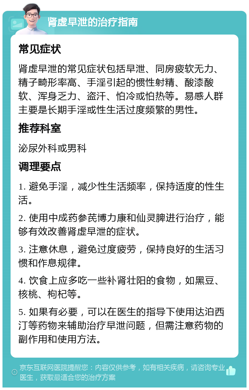 肾虚早泄的治疗指南 常见症状 肾虚早泄的常见症状包括早泄、同房疲软无力、精子畸形率高、手淫引起的惯性射精、酸漆酸软、浑身乏力、盗汗、怕冷或怕热等。易感人群主要是长期手淫或性生活过度频繁的男性。 推荐科室 泌尿外科或男科 调理要点 1. 避免手淫，减少性生活频率，保持适度的性生活。 2. 使用中成药参芪博力康和仙灵脾进行治疗，能够有效改善肾虚早泄的症状。 3. 注意休息，避免过度疲劳，保持良好的生活习惯和作息规律。 4. 饮食上应多吃一些补肾壮阳的食物，如黑豆、核桃、枸杞等。 5. 如果有必要，可以在医生的指导下使用达泊西汀等药物来辅助治疗早泄问题，但需注意药物的副作用和使用方法。