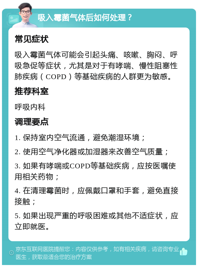 吸入霉菌气体后如何处理？ 常见症状 吸入霉菌气体可能会引起头痛、咳嗽、胸闷、呼吸急促等症状，尤其是对于有哮喘、慢性阻塞性肺疾病（COPD）等基础疾病的人群更为敏感。 推荐科室 呼吸内科 调理要点 1. 保持室内空气流通，避免潮湿环境； 2. 使用空气净化器或加湿器来改善空气质量； 3. 如果有哮喘或COPD等基础疾病，应按医嘱使用相关药物； 4. 在清理霉菌时，应佩戴口罩和手套，避免直接接触； 5. 如果出现严重的呼吸困难或其他不适症状，应立即就医。