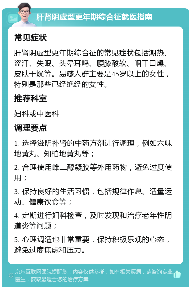 肝肾阴虚型更年期综合征就医指南 常见症状 肝肾阴虚型更年期综合征的常见症状包括潮热、盗汗、失眠、头晕耳鸣、腰膝酸软、咽干口燥、皮肤干燥等。易感人群主要是45岁以上的女性，特别是那些已经绝经的女性。 推荐科室 妇科或中医科 调理要点 1. 选择滋阴补肾的中药方剂进行调理，例如六味地黄丸、知柏地黄丸等； 2. 合理使用雌二醇凝胶等外用药物，避免过度使用； 3. 保持良好的生活习惯，包括规律作息、适量运动、健康饮食等； 4. 定期进行妇科检查，及时发现和治疗老年性阴道炎等问题； 5. 心理调适也非常重要，保持积极乐观的心态，避免过度焦虑和压力。