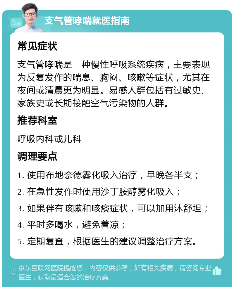 支气管哮喘就医指南 常见症状 支气管哮喘是一种慢性呼吸系统疾病，主要表现为反复发作的喘息、胸闷、咳嗽等症状，尤其在夜间或清晨更为明显。易感人群包括有过敏史、家族史或长期接触空气污染物的人群。 推荐科室 呼吸内科或儿科 调理要点 1. 使用布地奈德雾化吸入治疗，早晚各半支； 2. 在急性发作时使用沙丁胺醇雾化吸入； 3. 如果伴有咳嗽和咳痰症状，可以加用沐舒坦； 4. 平时多喝水，避免着凉； 5. 定期复查，根据医生的建议调整治疗方案。