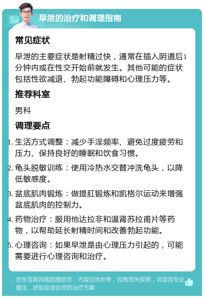 早泄的治疗和调理指南 常见症状 早泄的主要症状是射精过快，通常在插入阴道后1分钟内或在性交开始前就发生。其他可能的症状包括性欲减退、勃起功能障碍和心理压力等。 推荐科室 男科 调理要点 生活方式调整：减少手淫频率、避免过度疲劳和压力、保持良好的睡眠和饮食习惯。 龟头脱敏训练：使用冷热水交替冲洗龟头，以降低敏感度。 盆底肌肉锻炼：做提肛锻炼和凯格尔运动来增强盆底肌肉的控制力。 药物治疗：服用他达拉非和温肾苏拉甫片等药物，以帮助延长射精时间和改善勃起功能。 心理咨询：如果早泄是由心理压力引起的，可能需要进行心理咨询和治疗。