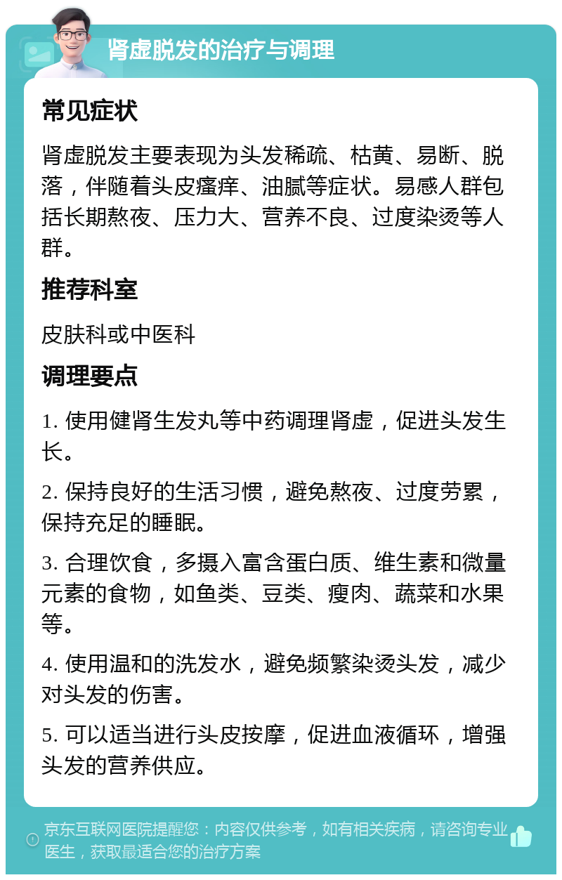 肾虚脱发的治疗与调理 常见症状 肾虚脱发主要表现为头发稀疏、枯黄、易断、脱落，伴随着头皮瘙痒、油腻等症状。易感人群包括长期熬夜、压力大、营养不良、过度染烫等人群。 推荐科室 皮肤科或中医科 调理要点 1. 使用健肾生发丸等中药调理肾虚，促进头发生长。 2. 保持良好的生活习惯，避免熬夜、过度劳累，保持充足的睡眠。 3. 合理饮食，多摄入富含蛋白质、维生素和微量元素的食物，如鱼类、豆类、瘦肉、蔬菜和水果等。 4. 使用温和的洗发水，避免频繁染烫头发，减少对头发的伤害。 5. 可以适当进行头皮按摩，促进血液循环，增强头发的营养供应。