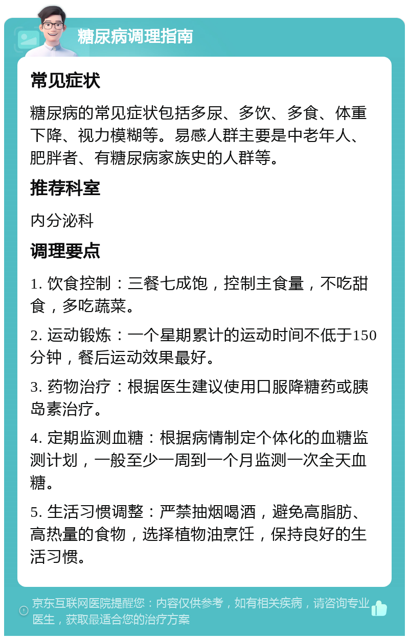 糖尿病调理指南 常见症状 糖尿病的常见症状包括多尿、多饮、多食、体重下降、视力模糊等。易感人群主要是中老年人、肥胖者、有糖尿病家族史的人群等。 推荐科室 内分泌科 调理要点 1. 饮食控制：三餐七成饱，控制主食量，不吃甜食，多吃蔬菜。 2. 运动锻炼：一个星期累计的运动时间不低于150分钟，餐后运动效果最好。 3. 药物治疗：根据医生建议使用口服降糖药或胰岛素治疗。 4. 定期监测血糖：根据病情制定个体化的血糖监测计划，一般至少一周到一个月监测一次全天血糖。 5. 生活习惯调整：严禁抽烟喝酒，避免高脂肪、高热量的食物，选择植物油烹饪，保持良好的生活习惯。