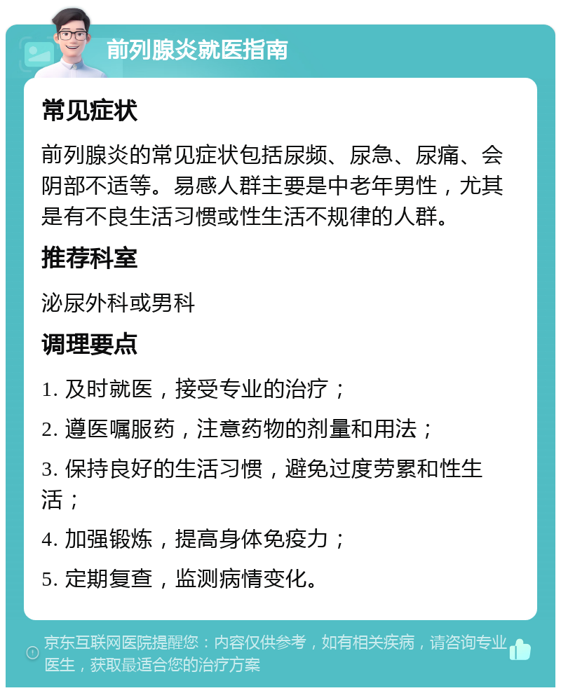 前列腺炎就医指南 常见症状 前列腺炎的常见症状包括尿频、尿急、尿痛、会阴部不适等。易感人群主要是中老年男性，尤其是有不良生活习惯或性生活不规律的人群。 推荐科室 泌尿外科或男科 调理要点 1. 及时就医，接受专业的治疗； 2. 遵医嘱服药，注意药物的剂量和用法； 3. 保持良好的生活习惯，避免过度劳累和性生活； 4. 加强锻炼，提高身体免疫力； 5. 定期复查，监测病情变化。