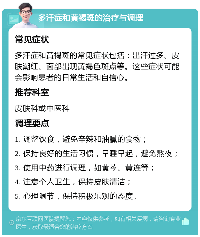 多汗症和黄褐斑的治疗与调理 常见症状 多汗症和黄褐斑的常见症状包括：出汗过多、皮肤潮红、面部出现黄褐色斑点等。这些症状可能会影响患者的日常生活和自信心。 推荐科室 皮肤科或中医科 调理要点 1. 调整饮食，避免辛辣和油腻的食物； 2. 保持良好的生活习惯，早睡早起，避免熬夜； 3. 使用中药进行调理，如黄芩、黄连等； 4. 注意个人卫生，保持皮肤清洁； 5. 心理调节，保持积极乐观的态度。