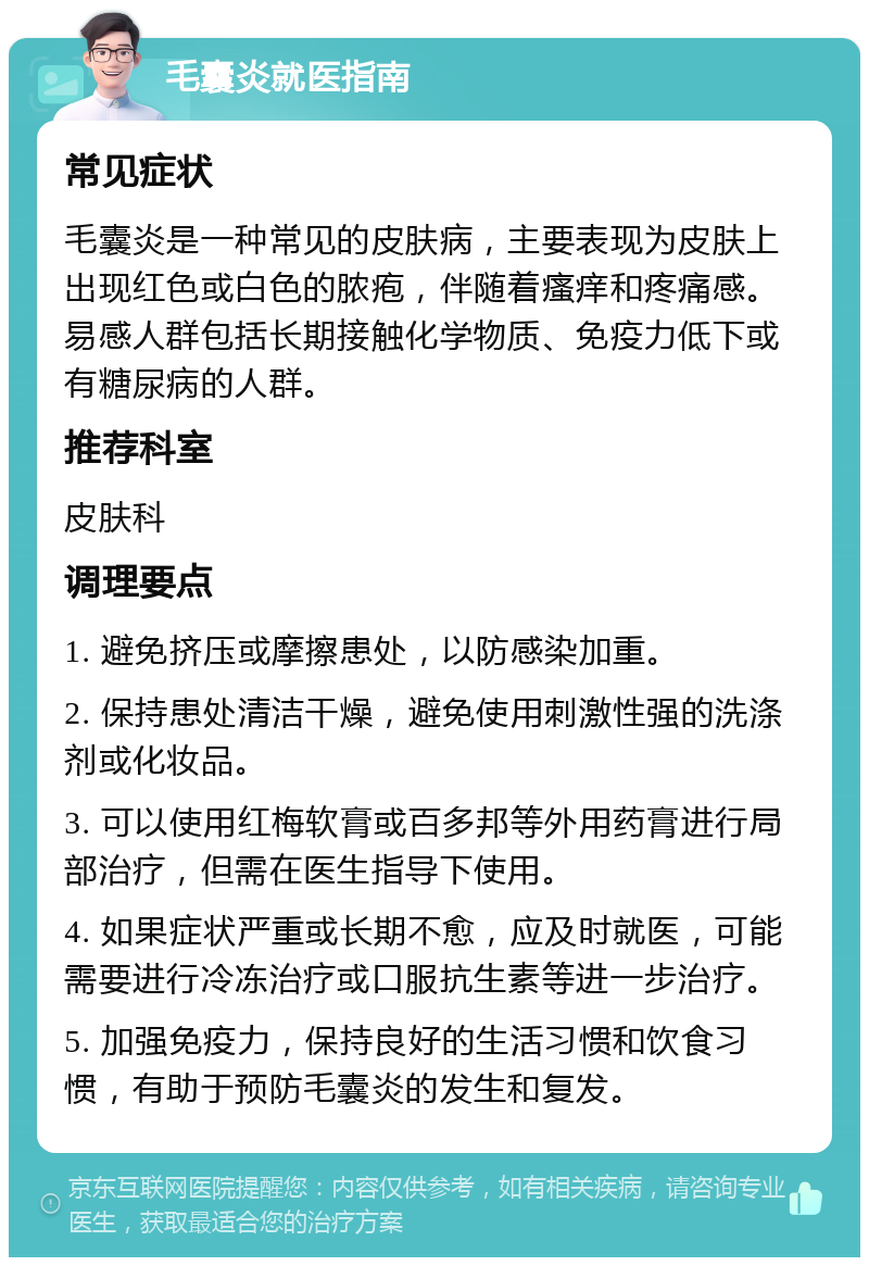 毛囊炎就医指南 常见症状 毛囊炎是一种常见的皮肤病，主要表现为皮肤上出现红色或白色的脓疱，伴随着瘙痒和疼痛感。易感人群包括长期接触化学物质、免疫力低下或有糖尿病的人群。 推荐科室 皮肤科 调理要点 1. 避免挤压或摩擦患处，以防感染加重。 2. 保持患处清洁干燥，避免使用刺激性强的洗涤剂或化妆品。 3. 可以使用红梅软膏或百多邦等外用药膏进行局部治疗，但需在医生指导下使用。 4. 如果症状严重或长期不愈，应及时就医，可能需要进行冷冻治疗或口服抗生素等进一步治疗。 5. 加强免疫力，保持良好的生活习惯和饮食习惯，有助于预防毛囊炎的发生和复发。