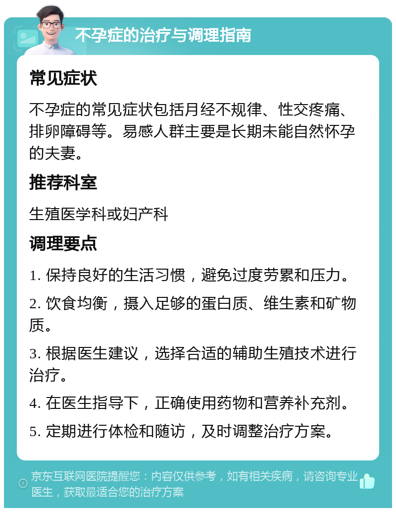 不孕症的治疗与调理指南 常见症状 不孕症的常见症状包括月经不规律、性交疼痛、排卵障碍等。易感人群主要是长期未能自然怀孕的夫妻。 推荐科室 生殖医学科或妇产科 调理要点 1. 保持良好的生活习惯，避免过度劳累和压力。 2. 饮食均衡，摄入足够的蛋白质、维生素和矿物质。 3. 根据医生建议，选择合适的辅助生殖技术进行治疗。 4. 在医生指导下，正确使用药物和营养补充剂。 5. 定期进行体检和随访，及时调整治疗方案。