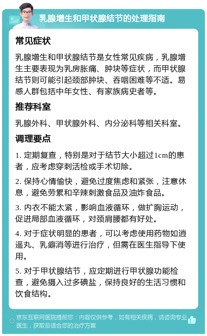 乳腺增生和甲状腺结节的处理指南 常见症状 乳腺增生和甲状腺结节是女性常见疾病，乳腺增生主要表现为乳房胀痛、肿块等症状，而甲状腺结节则可能引起颈部肿块、吞咽困难等不适。易感人群包括中年女性、有家族病史者等。 推荐科室 乳腺外科、甲状腺外科、内分泌科等相关科室。 调理要点 1. 定期复查，特别是对于结节大小超过1cm的患者，应考虑穿刺活检或手术切除。 2. 保持心情愉快，避免过度焦虑和紧张，注意休息，避免劳累和辛辣刺激食品及油炸食品。 3. 内衣不能太紧，影响血液循环，做扩胸运动，促进局部血液循环，对颈肩腰都有好处。 4. 对于症状明显的患者，可以考虑使用药物如逍遥丸、乳癖消等进行治疗，但需在医生指导下使用。 5. 对于甲状腺结节，应定期进行甲状腺功能检查，避免摄入过多碘盐，保持良好的生活习惯和饮食结构。