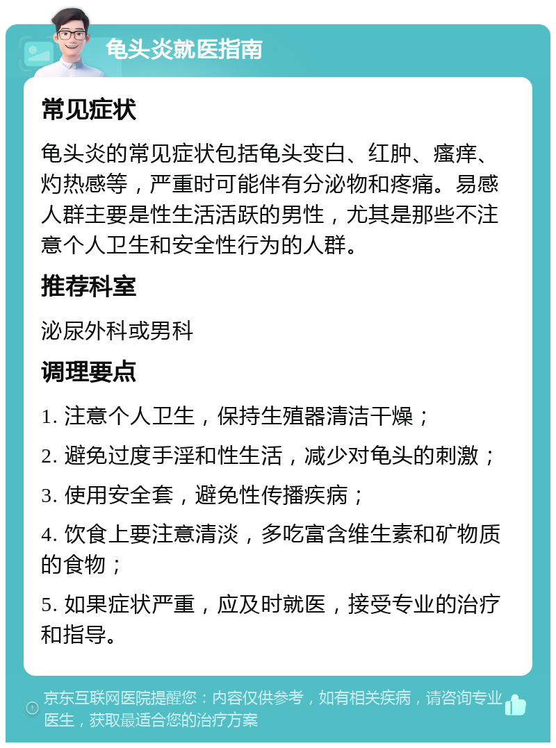 龟头炎就医指南 常见症状 龟头炎的常见症状包括龟头变白、红肿、瘙痒、灼热感等，严重时可能伴有分泌物和疼痛。易感人群主要是性生活活跃的男性，尤其是那些不注意个人卫生和安全性行为的人群。 推荐科室 泌尿外科或男科 调理要点 1. 注意个人卫生，保持生殖器清洁干燥； 2. 避免过度手淫和性生活，减少对龟头的刺激； 3. 使用安全套，避免性传播疾病； 4. 饮食上要注意清淡，多吃富含维生素和矿物质的食物； 5. 如果症状严重，应及时就医，接受专业的治疗和指导。