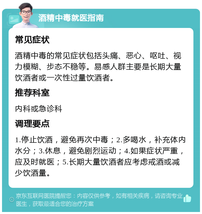 酒精中毒就医指南 常见症状 酒精中毒的常见症状包括头痛、恶心、呕吐、视力模糊、步态不稳等。易感人群主要是长期大量饮酒者或一次性过量饮酒者。 推荐科室 内科或急诊科 调理要点 1.停止饮酒，避免再次中毒；2.多喝水，补充体内水分；3.休息，避免剧烈运动；4.如果症状严重，应及时就医；5.长期大量饮酒者应考虑戒酒或减少饮酒量。