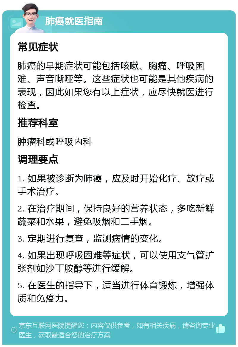 肺癌就医指南 常见症状 肺癌的早期症状可能包括咳嗽、胸痛、呼吸困难、声音嘶哑等。这些症状也可能是其他疾病的表现，因此如果您有以上症状，应尽快就医进行检查。 推荐科室 肿瘤科或呼吸内科 调理要点 1. 如果被诊断为肺癌，应及时开始化疗、放疗或手术治疗。 2. 在治疗期间，保持良好的营养状态，多吃新鲜蔬菜和水果，避免吸烟和二手烟。 3. 定期进行复查，监测病情的变化。 4. 如果出现呼吸困难等症状，可以使用支气管扩张剂如沙丁胺醇等进行缓解。 5. 在医生的指导下，适当进行体育锻炼，增强体质和免疫力。