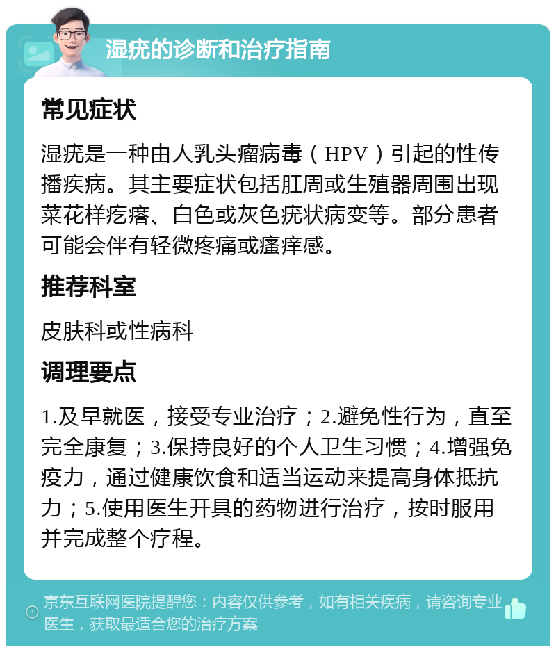 湿疣的诊断和治疗指南 常见症状 湿疣是一种由人乳头瘤病毒（HPV）引起的性传播疾病。其主要症状包括肛周或生殖器周围出现菜花样疙瘩、白色或灰色疣状病变等。部分患者可能会伴有轻微疼痛或瘙痒感。 推荐科室 皮肤科或性病科 调理要点 1.及早就医，接受专业治疗；2.避免性行为，直至完全康复；3.保持良好的个人卫生习惯；4.增强免疫力，通过健康饮食和适当运动来提高身体抵抗力；5.使用医生开具的药物进行治疗，按时服用并完成整个疗程。