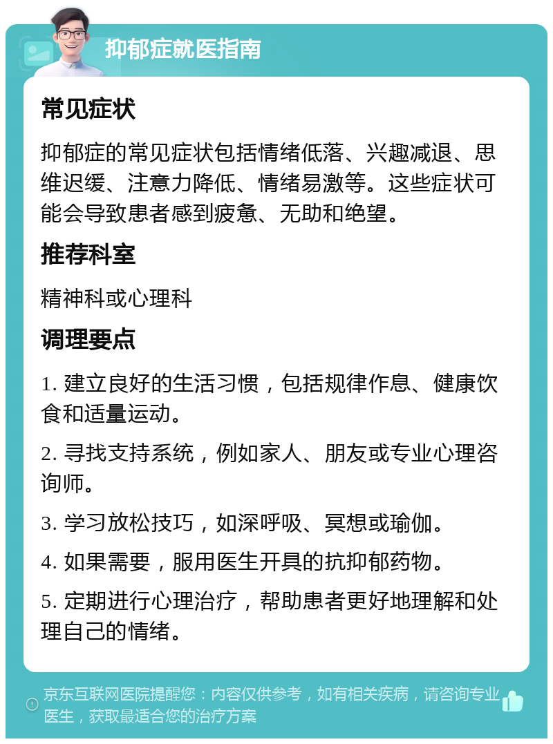 抑郁症就医指南 常见症状 抑郁症的常见症状包括情绪低落、兴趣减退、思维迟缓、注意力降低、情绪易激等。这些症状可能会导致患者感到疲惫、无助和绝望。 推荐科室 精神科或心理科 调理要点 1. 建立良好的生活习惯，包括规律作息、健康饮食和适量运动。 2. 寻找支持系统，例如家人、朋友或专业心理咨询师。 3. 学习放松技巧，如深呼吸、冥想或瑜伽。 4. 如果需要，服用医生开具的抗抑郁药物。 5. 定期进行心理治疗，帮助患者更好地理解和处理自己的情绪。