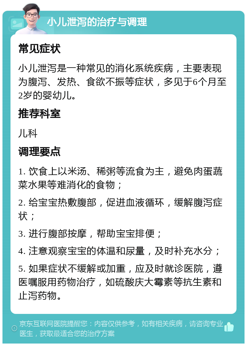 小儿泄泻的治疗与调理 常见症状 小儿泄泻是一种常见的消化系统疾病，主要表现为腹泻、发热、食欲不振等症状，多见于6个月至2岁的婴幼儿。 推荐科室 儿科 调理要点 1. 饮食上以米汤、稀粥等流食为主，避免肉蛋蔬菜水果等难消化的食物； 2. 给宝宝热敷腹部，促进血液循环，缓解腹泻症状； 3. 进行腹部按摩，帮助宝宝排便； 4. 注意观察宝宝的体温和尿量，及时补充水分； 5. 如果症状不缓解或加重，应及时就诊医院，遵医嘱服用药物治疗，如硫酸庆大霉素等抗生素和止泻药物。