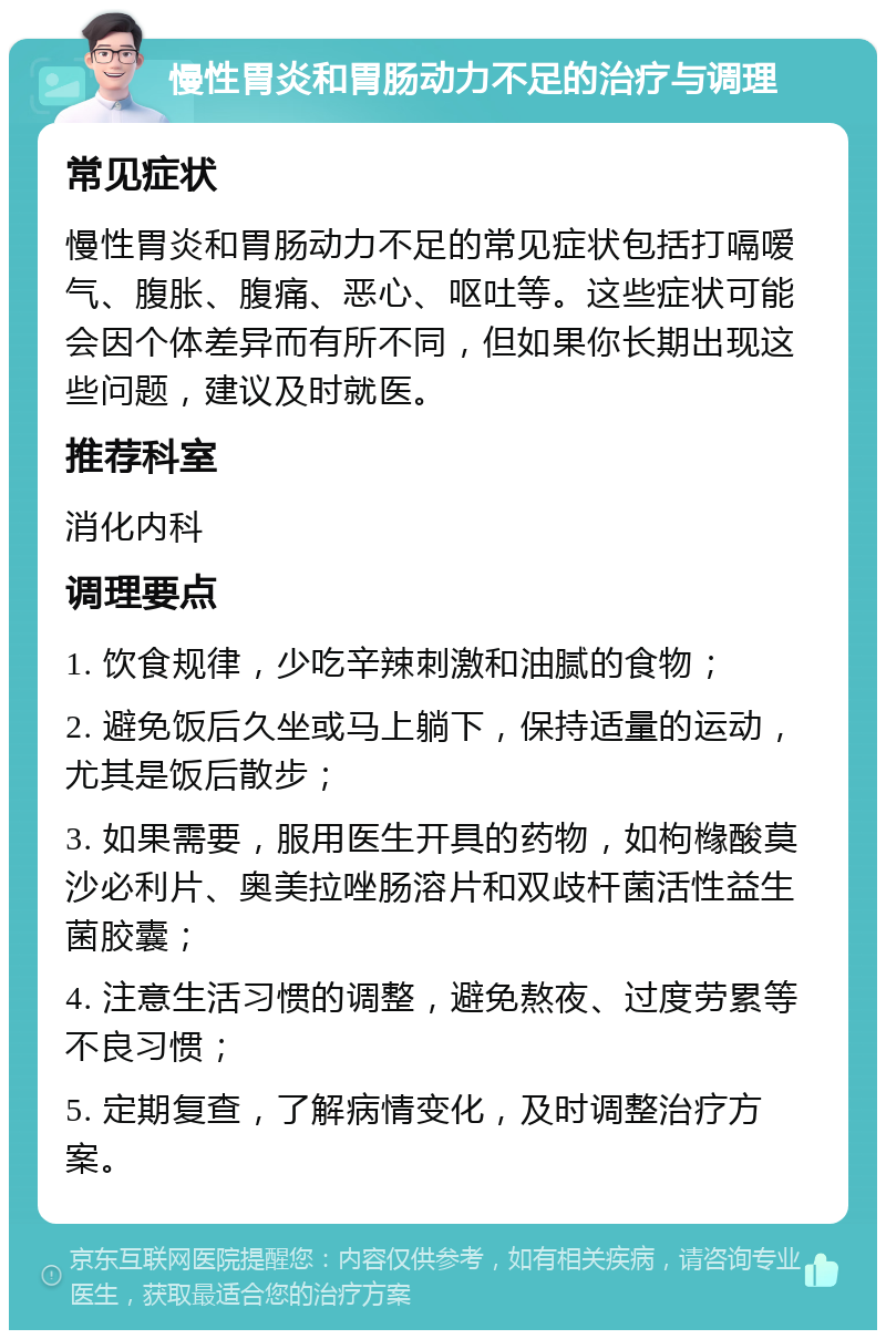 慢性胃炎和胃肠动力不足的治疗与调理 常见症状 慢性胃炎和胃肠动力不足的常见症状包括打嗝嗳气、腹胀、腹痛、恶心、呕吐等。这些症状可能会因个体差异而有所不同，但如果你长期出现这些问题，建议及时就医。 推荐科室 消化内科 调理要点 1. 饮食规律，少吃辛辣刺激和油腻的食物； 2. 避免饭后久坐或马上躺下，保持适量的运动，尤其是饭后散步； 3. 如果需要，服用医生开具的药物，如枸橼酸莫沙必利片、奥美拉唑肠溶片和双歧杆菌活性益生菌胶囊； 4. 注意生活习惯的调整，避免熬夜、过度劳累等不良习惯； 5. 定期复查，了解病情变化，及时调整治疗方案。