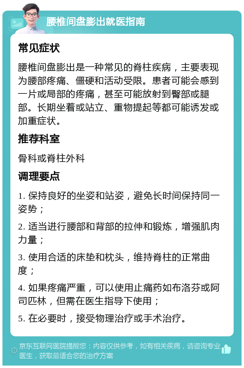 腰椎间盘膨出就医指南 常见症状 腰椎间盘膨出是一种常见的脊柱疾病，主要表现为腰部疼痛、僵硬和活动受限。患者可能会感到一片或局部的疼痛，甚至可能放射到臀部或腿部。长期坐着或站立、重物提起等都可能诱发或加重症状。 推荐科室 骨科或脊柱外科 调理要点 1. 保持良好的坐姿和站姿，避免长时间保持同一姿势； 2. 适当进行腰部和背部的拉伸和锻炼，增强肌肉力量； 3. 使用合适的床垫和枕头，维持脊柱的正常曲度； 4. 如果疼痛严重，可以使用止痛药如布洛芬或阿司匹林，但需在医生指导下使用； 5. 在必要时，接受物理治疗或手术治疗。