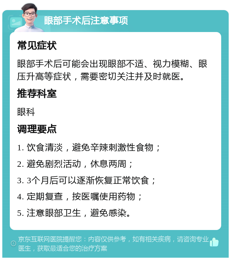 眼部手术后注意事项 常见症状 眼部手术后可能会出现眼部不适、视力模糊、眼压升高等症状，需要密切关注并及时就医。 推荐科室 眼科 调理要点 1. 饮食清淡，避免辛辣刺激性食物； 2. 避免剧烈活动，休息两周； 3. 3个月后可以逐渐恢复正常饮食； 4. 定期复查，按医嘱使用药物； 5. 注意眼部卫生，避免感染。